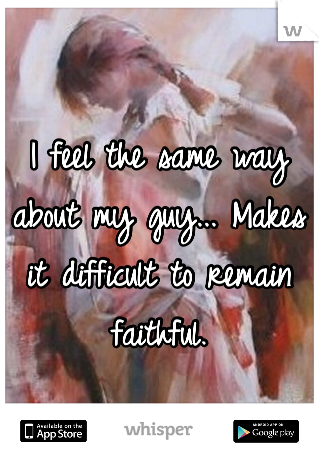 I feel the same way about my guy... Makes it difficult to remain faithful.