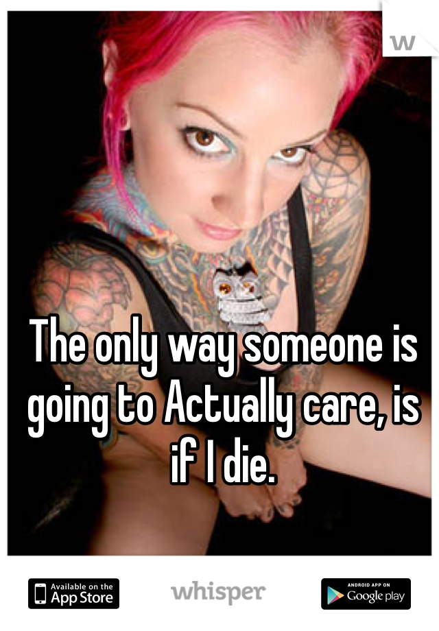 The only way someone is going to Actually care, is if I die.