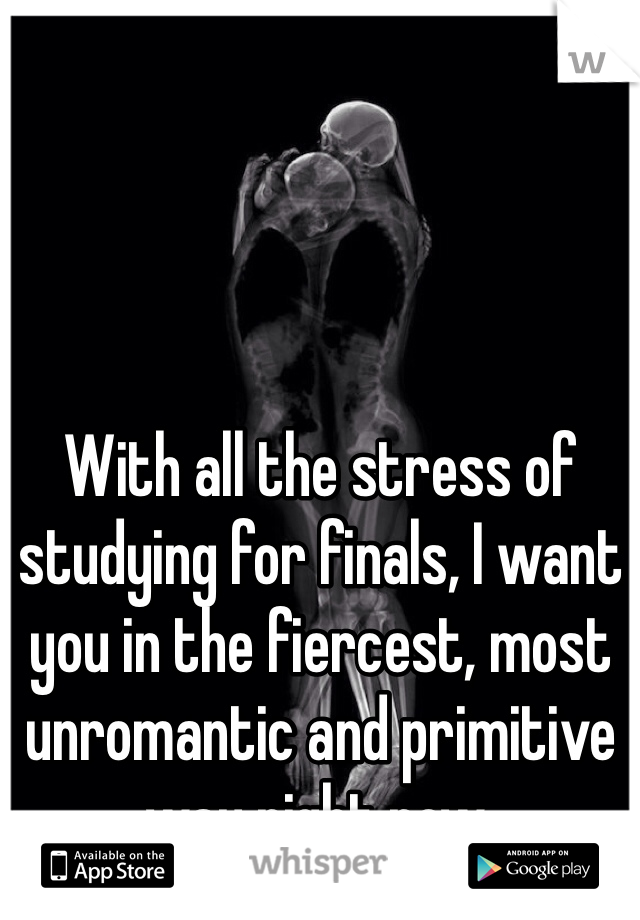 With all the stress of studying for finals, I want you in the fiercest, most unromantic and primitive way right now.