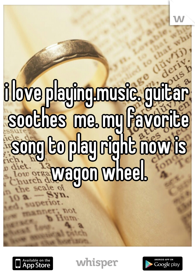 i love playing.music. guitar soothes  me. my favorite song to play right now is wagon wheel.