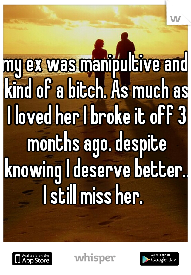 my ex was manipultive and kind of a bitch. As much as I loved her I broke it off 3 months ago. despite knowing I deserve better.. I still miss her.  