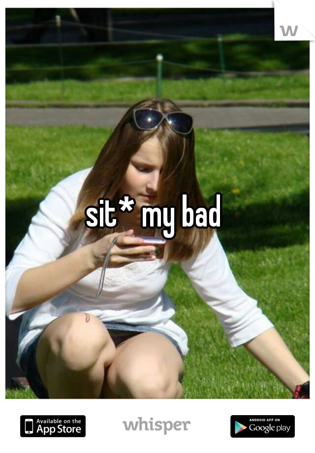 sit* my bad 