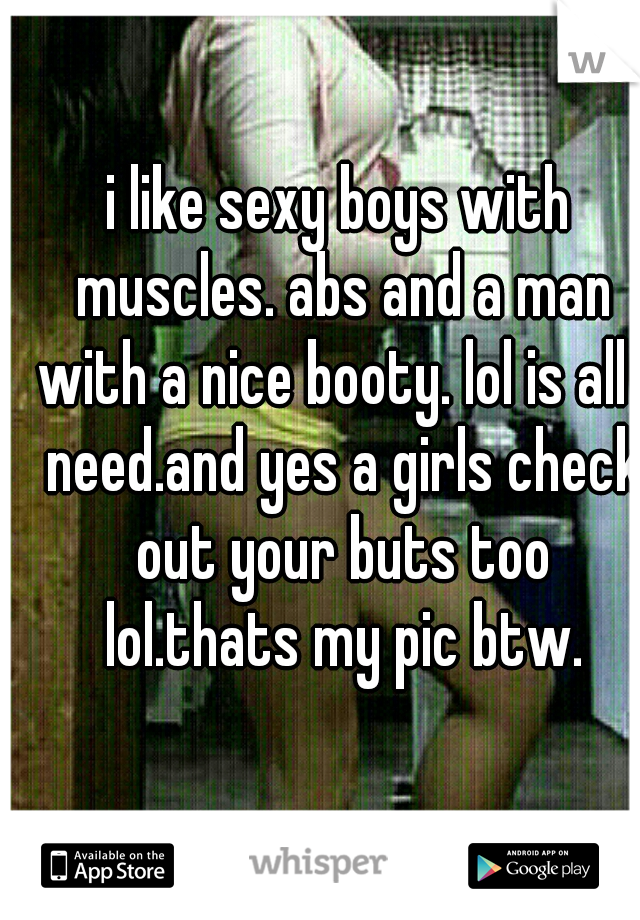 i like sexy boys with muscles. abs and a man with a nice booty. lol is all i need.and yes a girls check out your buts too lol.thats my pic btw.