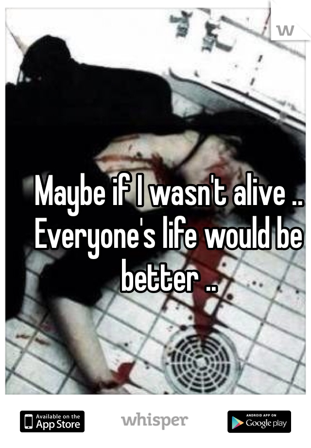 Maybe if I wasn't alive .. Everyone's life would be better .. 