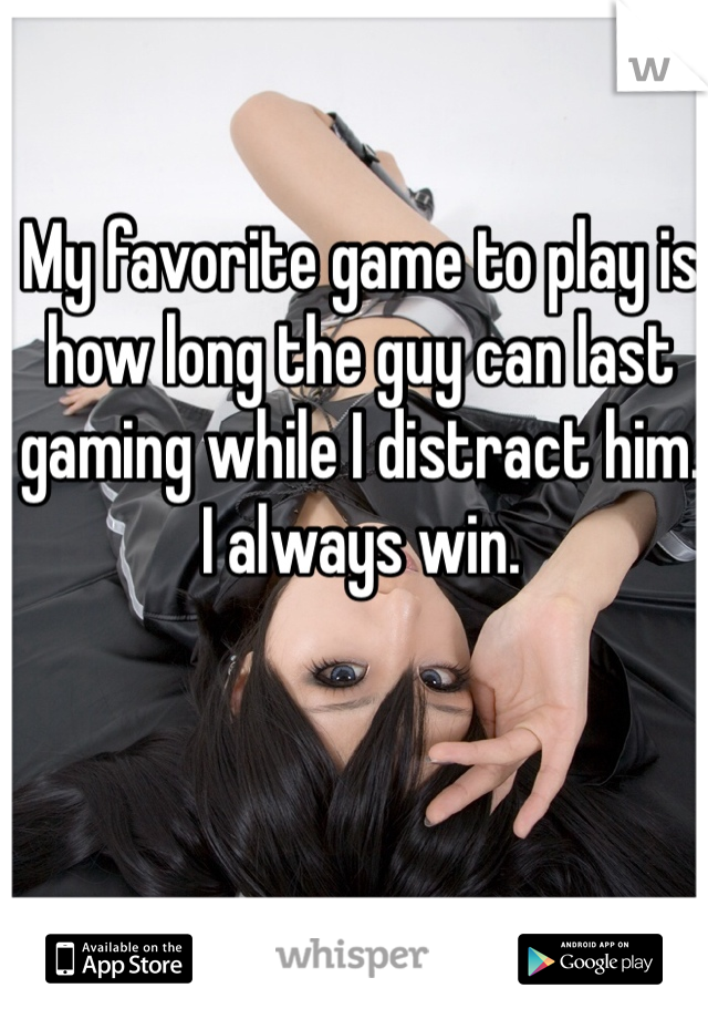 My favorite game to play is how long the guy can last gaming while I distract him. I always win. 