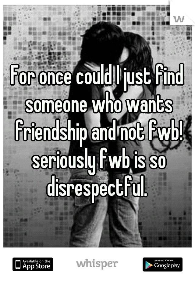 For once could I just find someone who wants friendship and not fwb! seriously fwb is so disrespectful. 