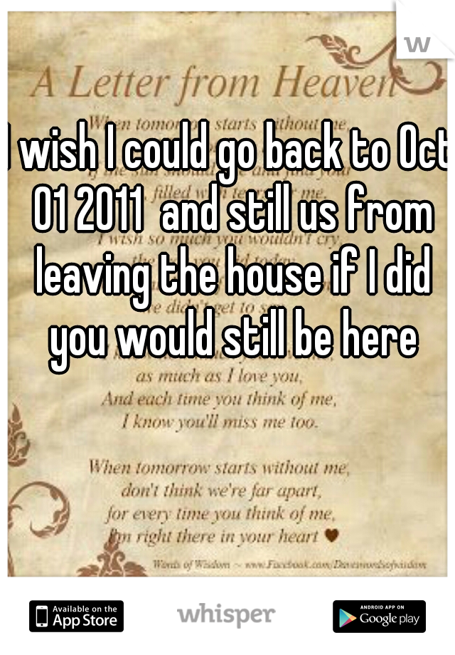 I wish I could go back to Oct 01 2011  and still us from leaving the house if I did you would still be here