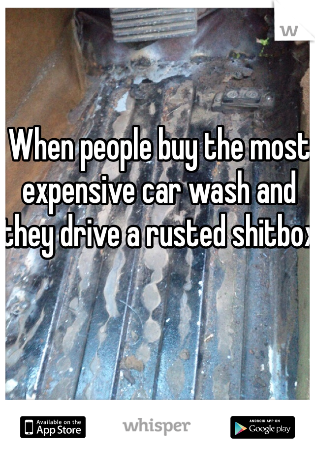 When people buy the most expensive car wash and they drive a rusted shitbox