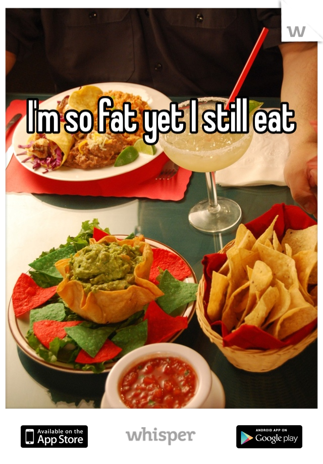 I'm so fat yet I still eat
