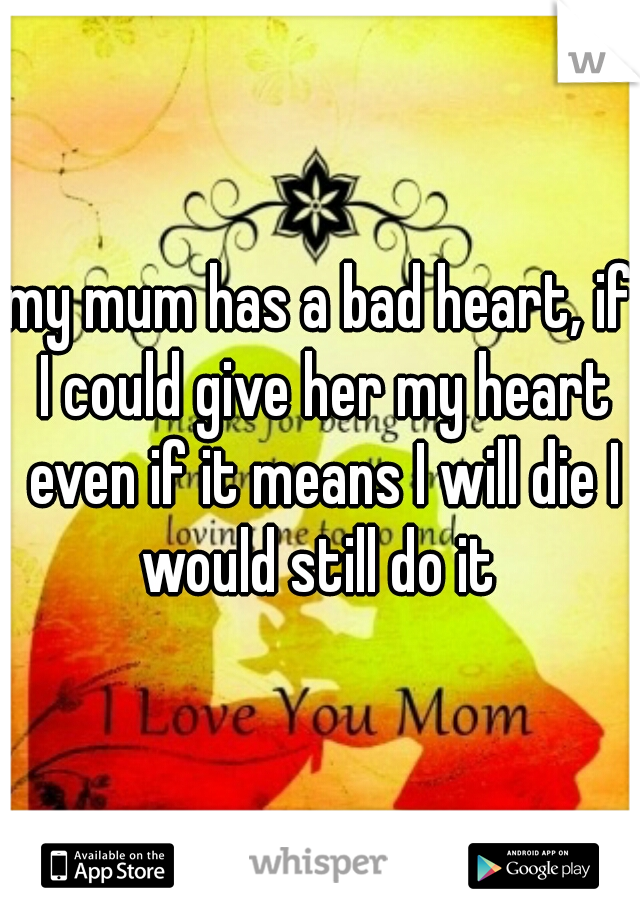 my mum has a bad heart, if I could give her my heart even if it means I will die I would still do it 
