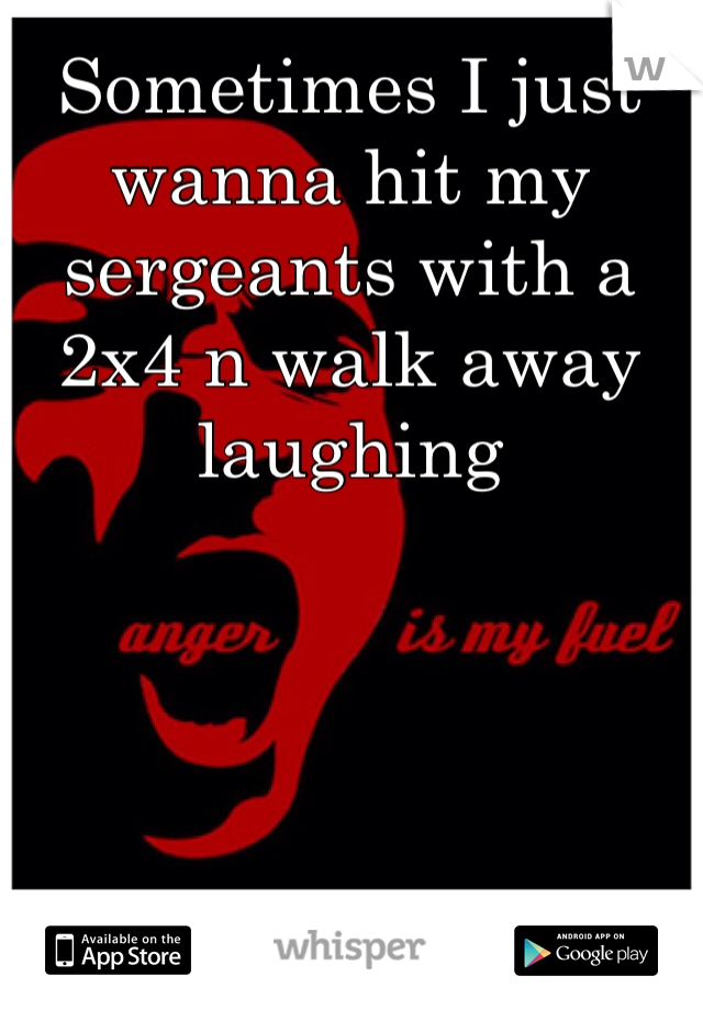Sometimes I just wanna hit my sergeants with a 2x4 n walk away laughing 