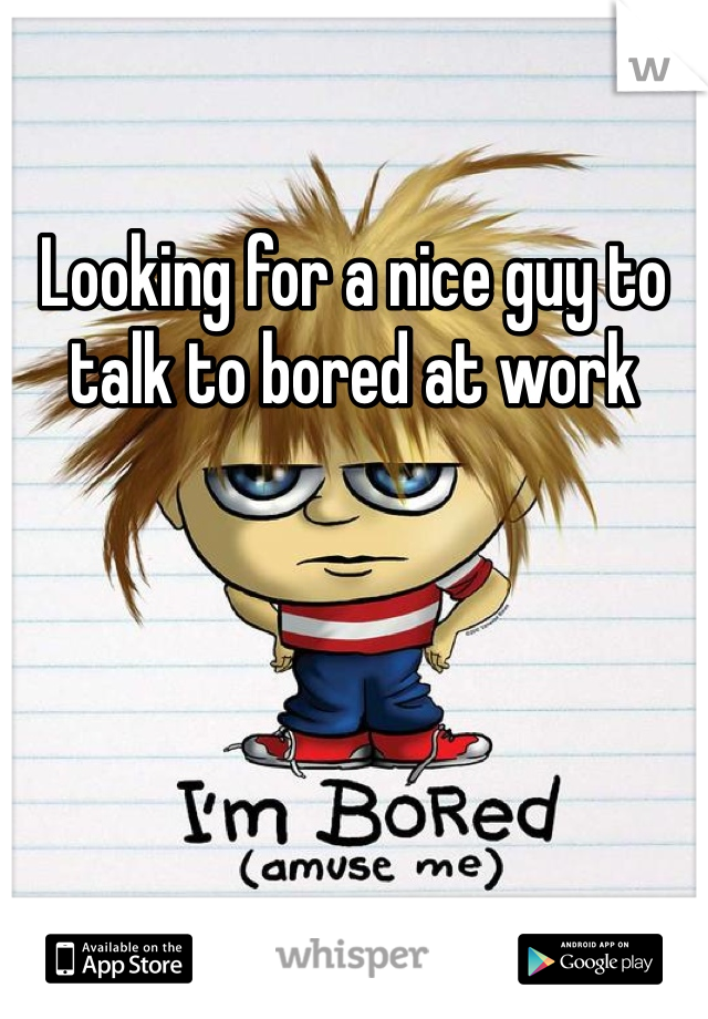 Looking for a nice guy to talk to bored at work