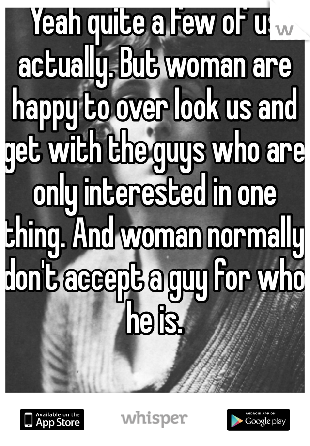 Yeah quite a few of us actually. But woman are happy to over look us and get with the guys who are only interested in one thing. And woman normally don't accept a guy for who he is. 