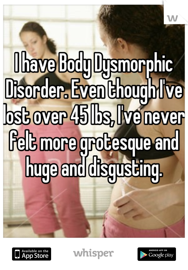 I have Body Dysmorphic Disorder. Even though I've lost over 45 lbs, I've never felt more grotesque and huge and disgusting.