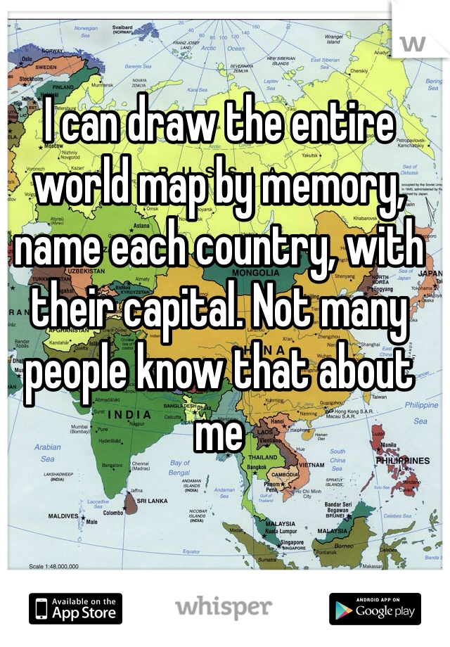 I can draw the entire world map by memory, name each country, with their capital. Not many people know that about me 