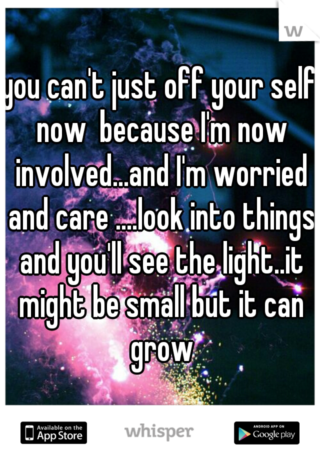 you can't just off your self now  because I'm now involved...and I'm worried and care ....look into things and you'll see the light..it might be small but it can grow