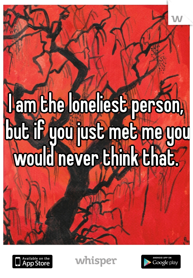 I am the loneliest person, but if you just met me you would never think that. 