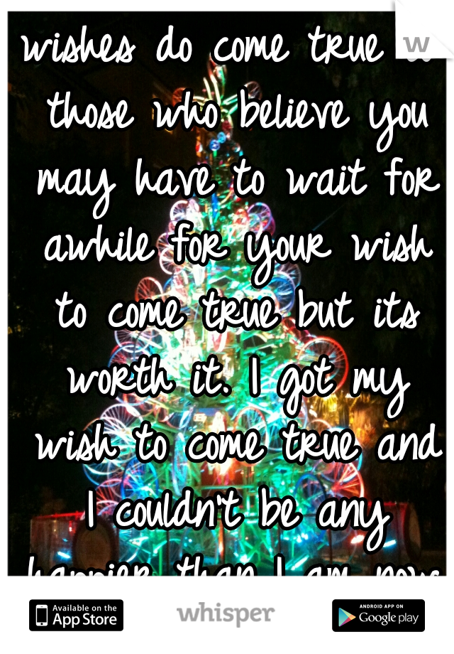 wishes do come true to those who believe you may have to wait for awhile for your wish to come true but its worth it. I got my wish to come true and I couldn't be any happier than I am now. 