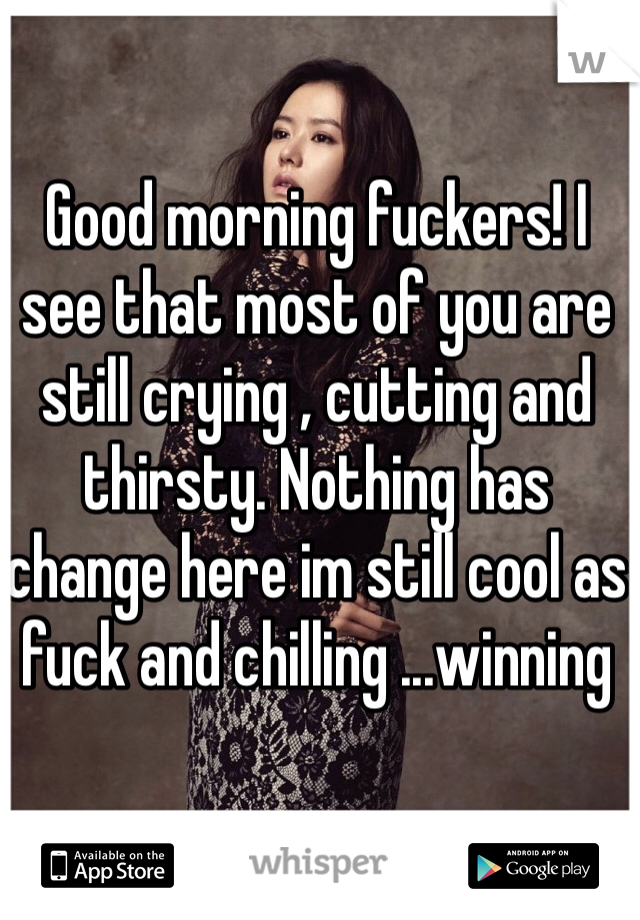 Good morning fuckers! I see that most of you are still crying , cutting and thirsty. Nothing has change here im still cool as fuck and chilling ...winning 