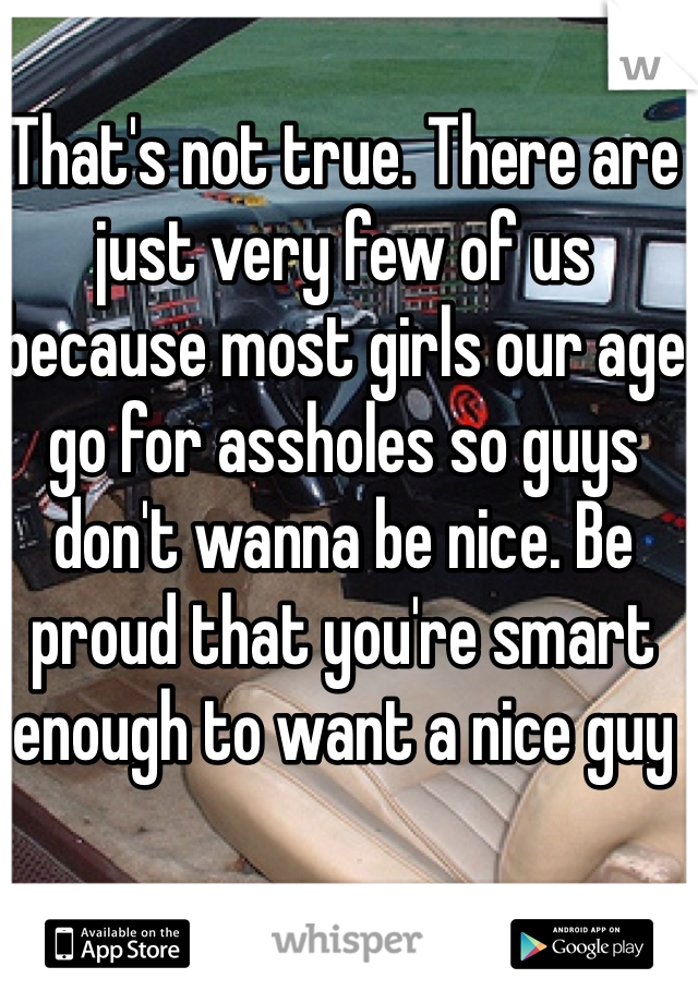 That's not true. There are just very few of us because most girls our age go for assholes so guys don't wanna be nice. Be proud that you're smart enough to want a nice guy