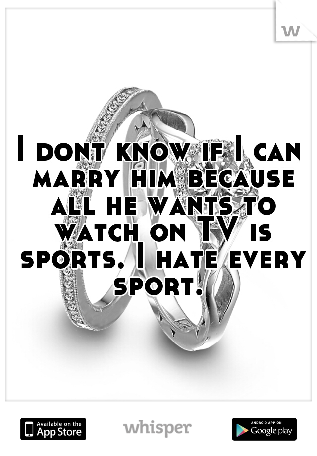I dont know if I can marry him because all he wants to watch on TV is sports. I hate every sport. 