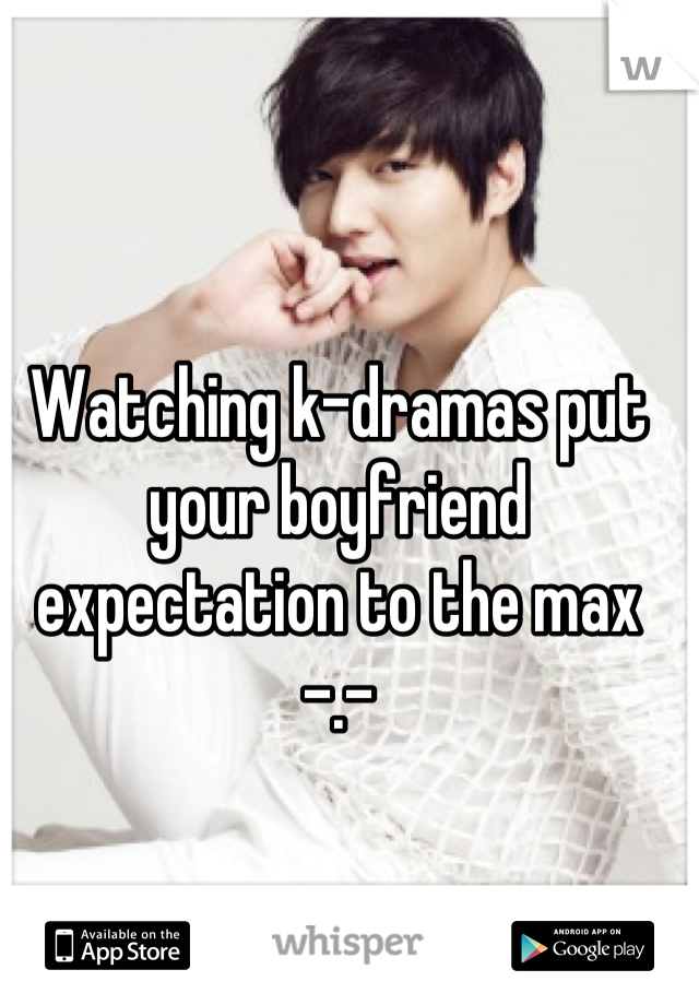Watching k-dramas put your boyfriend expectation to the max -.-