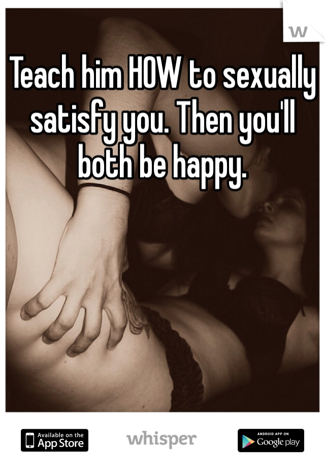 Teach him HOW to sexually satisfy you. Then you'll both be happy. 