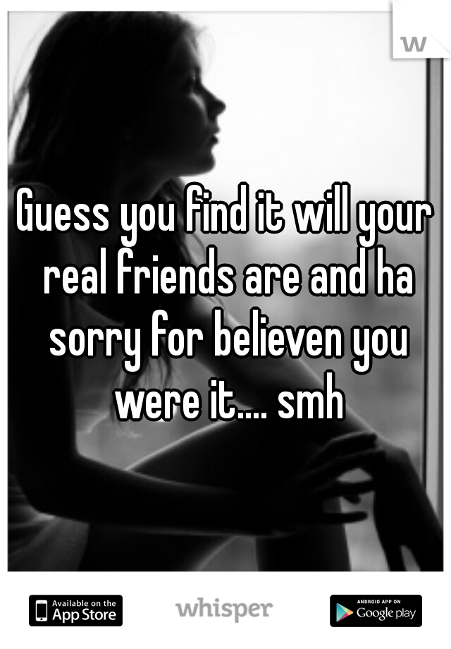 Guess you find it will your real friends are and ha sorry for believen you were it.... smh