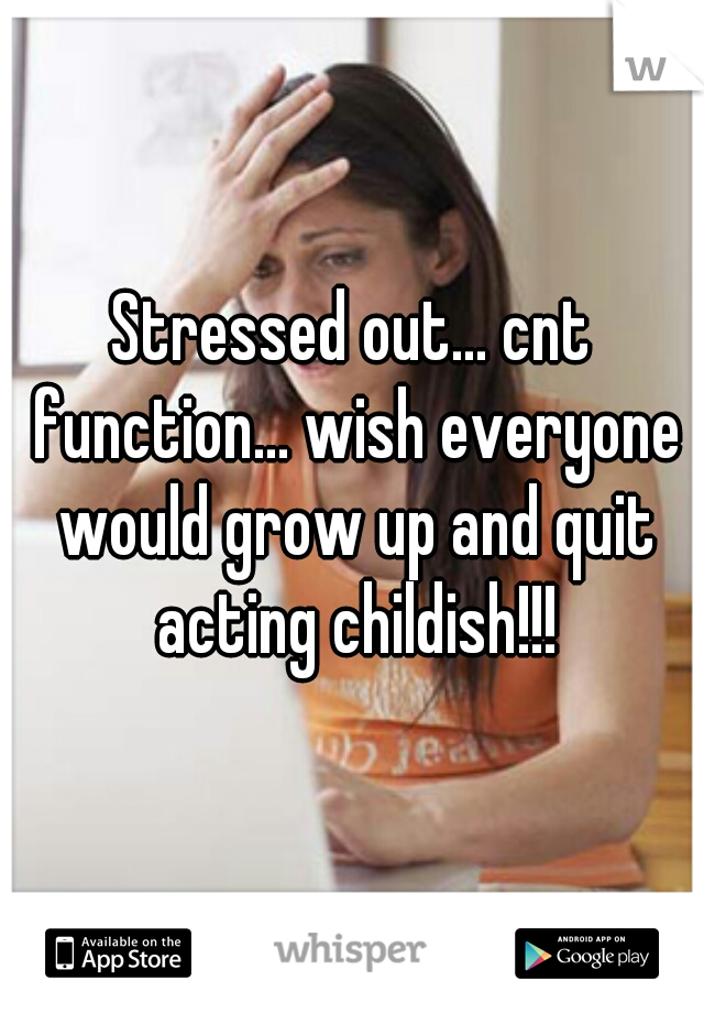 Stressed out... cnt function... wish everyone would grow up and quit acting childish!!!