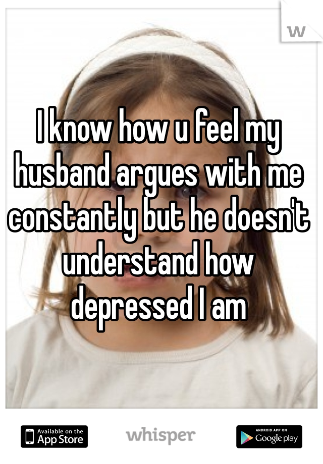 I know how u feel my husband argues with me constantly but he doesn't understand how depressed I am