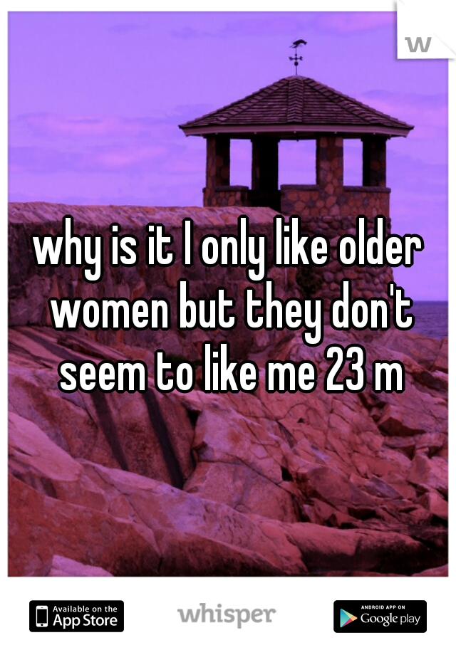 why is it I only like older women but they don't seem to like me 23 m