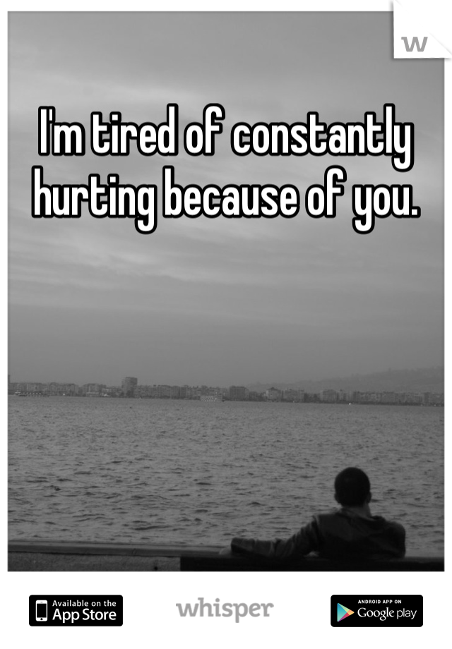 I'm tired of constantly hurting because of you.
