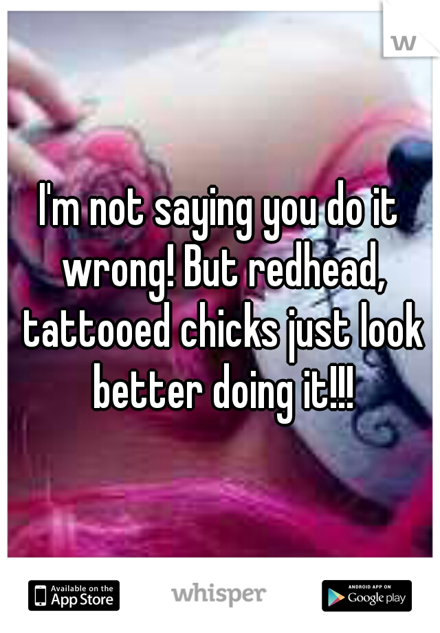 I'm not saying you do it wrong! But redhead, tattooed chicks just look better doing it!!!