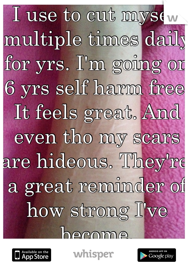 I use to cut myself multiple times daily for yrs. I'm going on 6 yrs self harm free. It feels great. And even tho my scars are hideous. They're a great reminder of how strong I've become. 