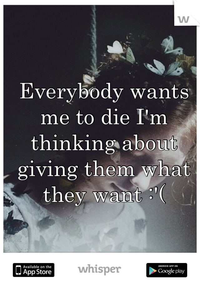 Everybody wants me to die I'm thinking about giving them what they want :'( 