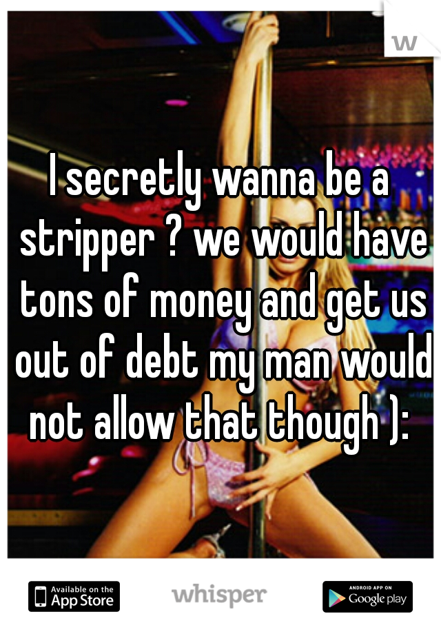 I secretly wanna be a stripper ? we would have tons of money and get us out of debt my man would not allow that though ): 