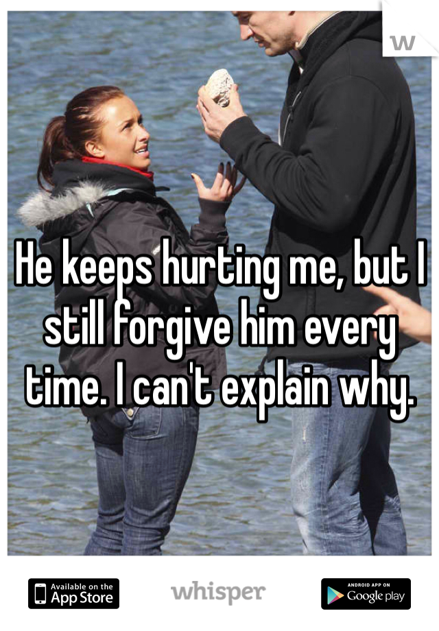 He keeps hurting me, but I still forgive him every time. I can't explain why. 
