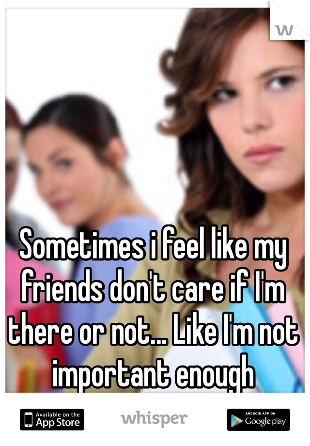 Sometimes i feel like my friends don't care if I'm there or not... Like I'm not important enough 