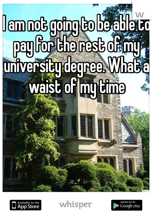 I am not going to be able to pay for the rest of my university degree. What a waist of my time 