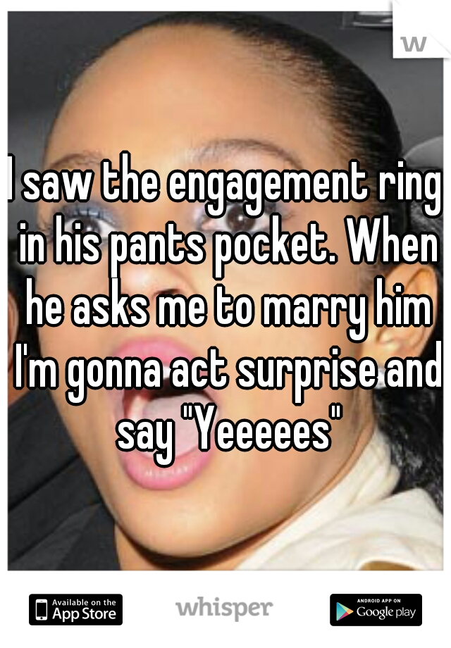 I saw the engagement ring in his pants pocket. When he asks me to marry him I'm gonna act surprise and say "Yeeeees"