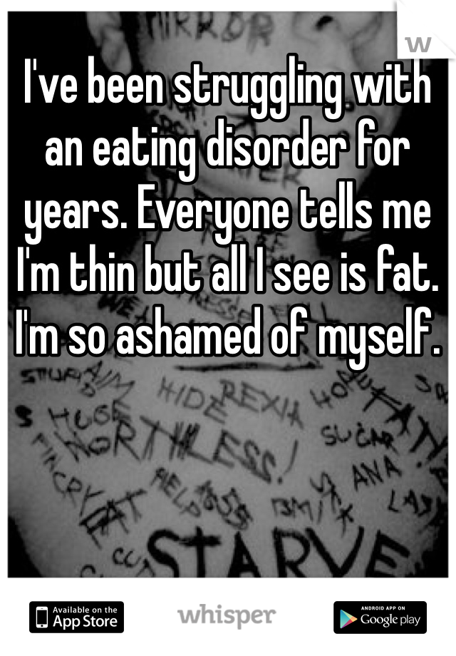 I've been struggling with an eating disorder for years. Everyone tells me I'm thin but all I see is fat. I'm so ashamed of myself. 