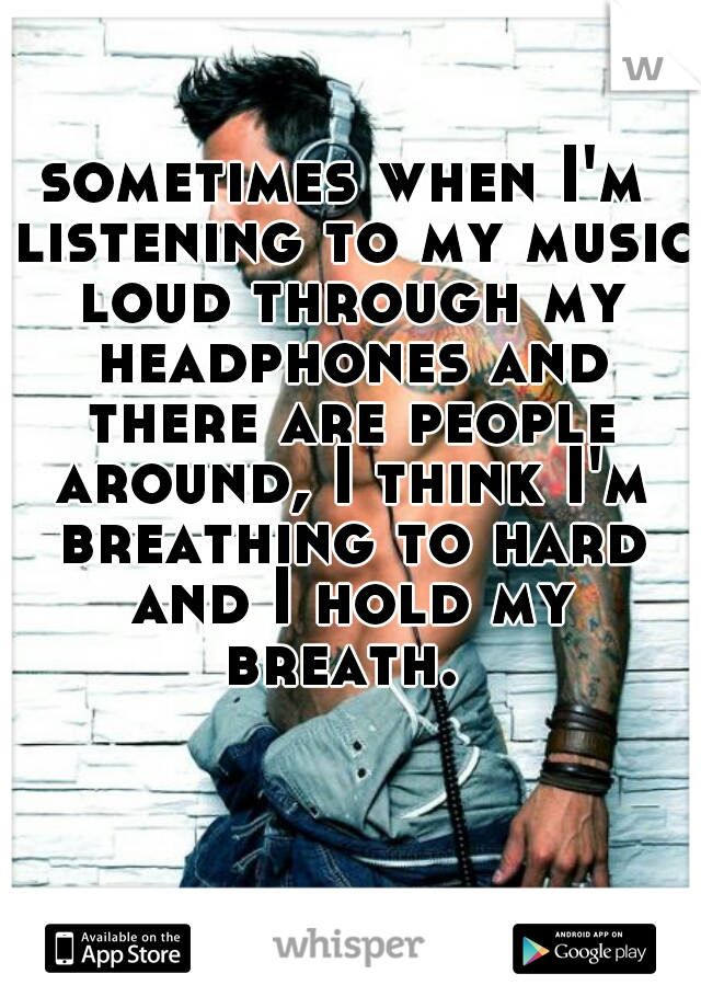 sometimes when I'm listening to my music loud through my headphones and there are people around, I think I'm breathing to hard and I hold my breath. 