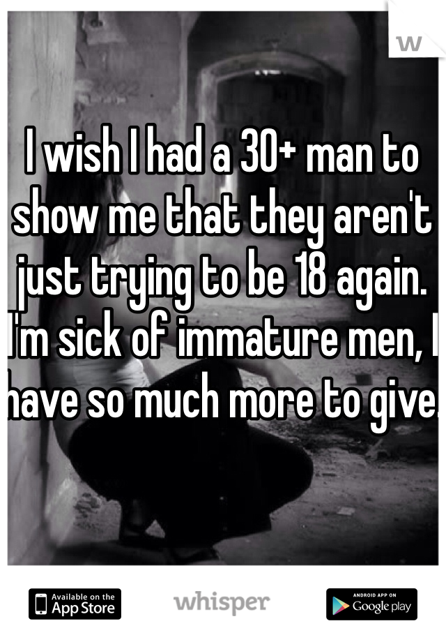 

I wish I had a 30+ man to show me that they aren't just trying to be 18 again. I'm sick of immature men, I have so much more to give. 