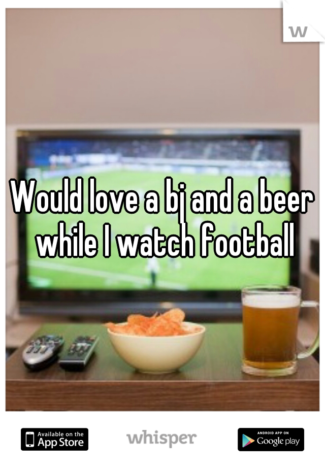 Would love a bj and a beer while I watch football
