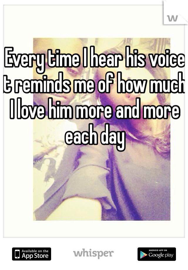 Every time I hear his voice it reminds me of how much I love him more and more each day