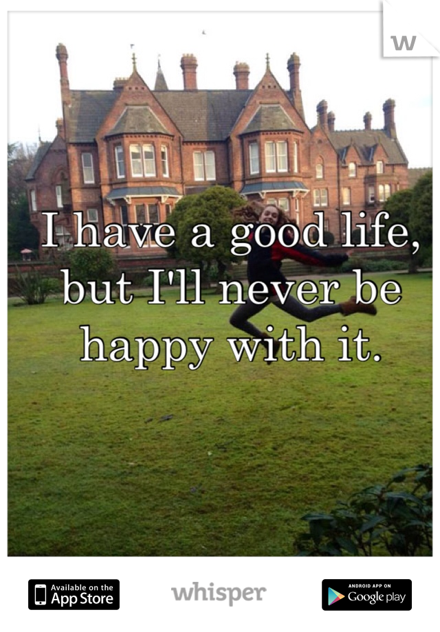 I have a good life, but I'll never be happy with it. 