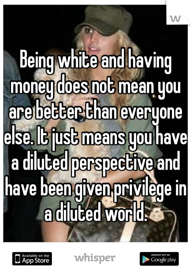 Being white and having money does not mean you are better than everyone else. It just means you have a diluted perspective and have been given privilege in a diluted world. 