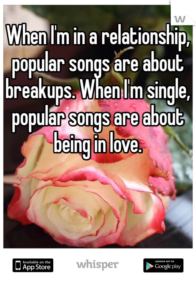 When I'm in a relationship, popular songs are about breakups. When I'm single, popular songs are about being in love. 