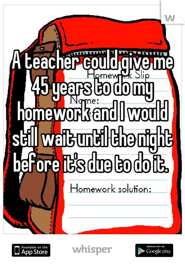 A teacher could give me 45 years to do my homework and I would still wait until the night before it's due to do it. 