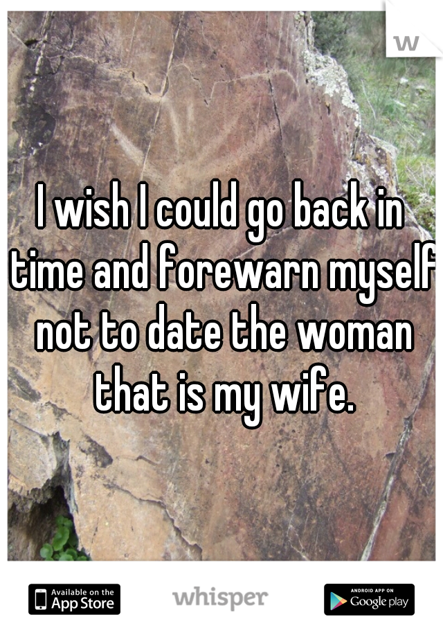 I wish I could go back in time and forewarn myself not to date the woman that is my wife.